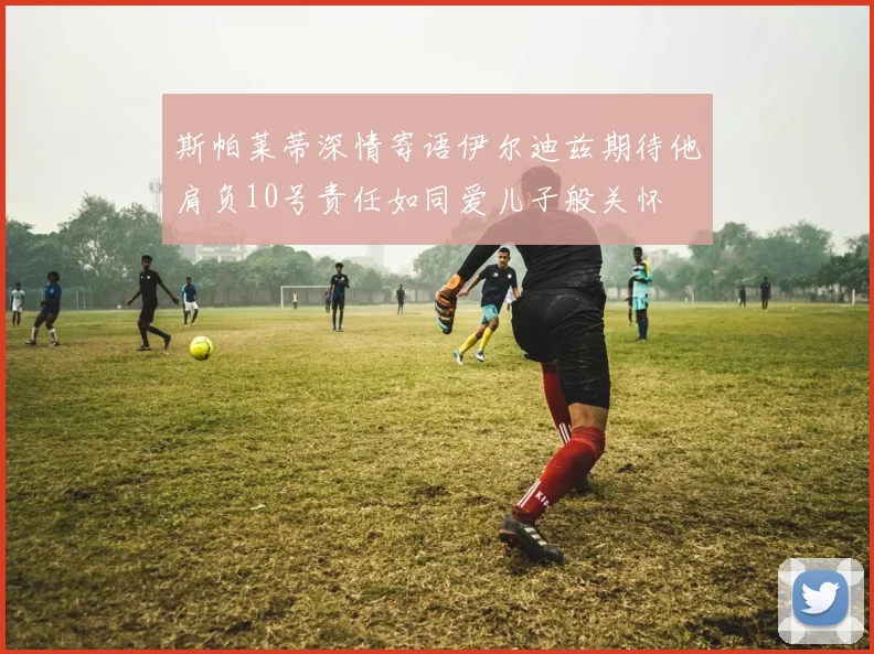 斯帕莱蒂深情寄语伊尔迪兹期待他肩负10号责任如同爱儿子般关怀