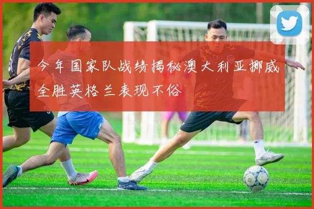 今年国家队战绩揭秘澳大利亚挪威全胜英格兰表现不俗