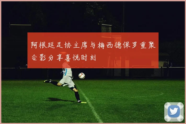 阿根廷足协主席与梅西德保罗重聚合影分享喜悦时刻
