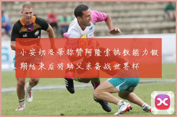 小安切洛蒂称赞阿隆索执教能力假期结束后将助父亲备战世界杯