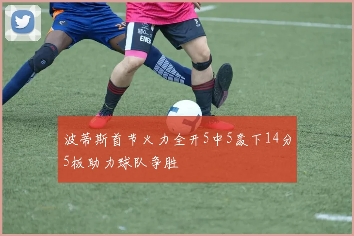波蒂斯首节火力全开5中5轰下14分5板助力球队争胜