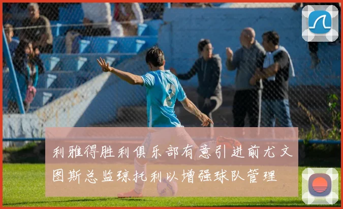 利雅得胜利俱乐部有意引进前尤文图斯总监琼托利以增强球队管理