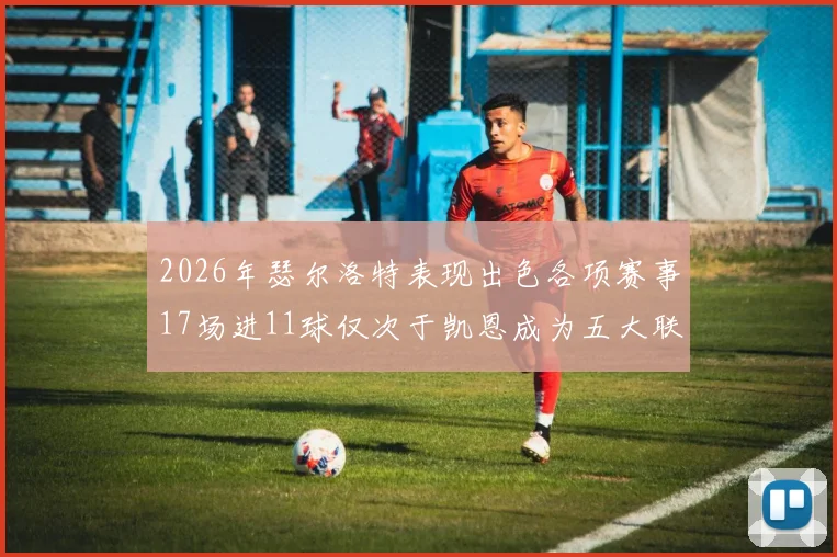 2026年瑟尔洛特表现出色各项赛事17场进11球仅次于凯恩成为五大联赛新星