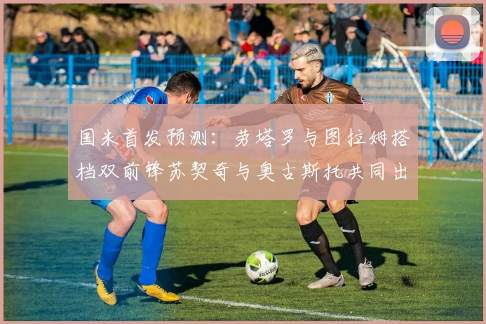 国米首发预测：劳塔罗与图拉姆搭档双前锋苏契奇与奥古斯托共同出战