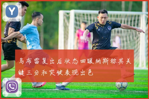 乌布雷复出后状态回暖纳斯称其关键三分和突破表现出色