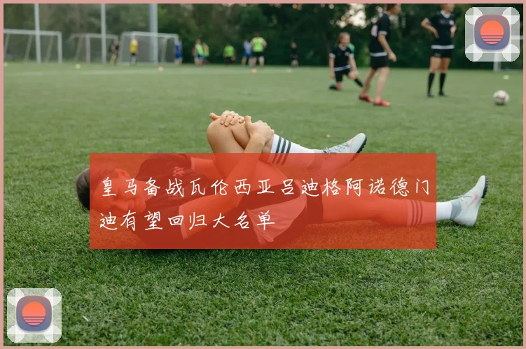 皇马备战瓦伦西亚吕迪格阿诺德门迪有望回归大名单