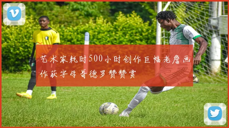 艺术家耗时500小时创作巨幅老詹画作获字母哥德罗赞赞赏