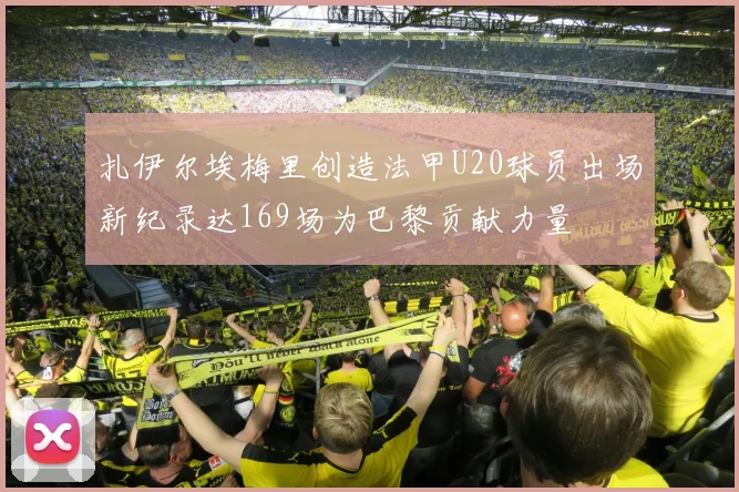 扎伊尔埃梅里创造法甲U20球员出场新纪录达169场为巴黎贡献力量