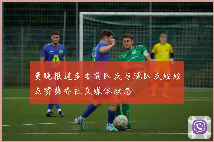 曼晚报道多名前队友与现队友纷纷点赞桑乔社交媒体动态