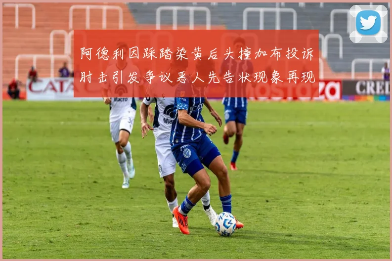 阿德利因踩踏染黄后头撞加布投诉肘击引发争议恶人先告状现象再现