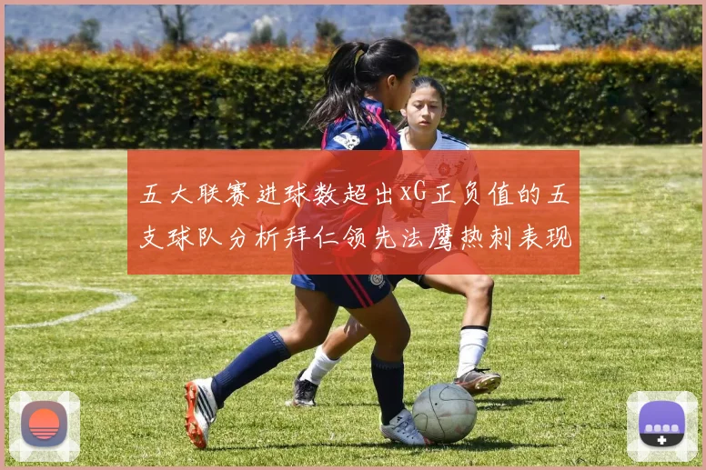 五大联赛进球数超出xG正负值的五支球队分析拜仁领先法鹰热刺表现抢眼