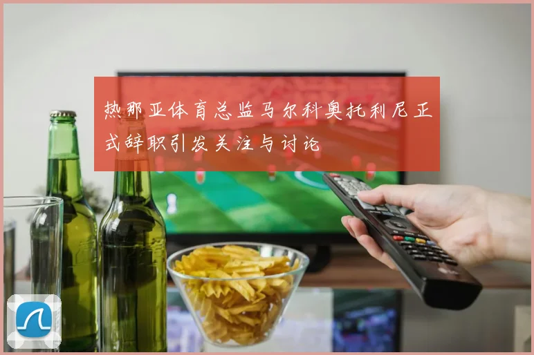 热那亚体育总监马尔科奥托利尼正式辞职引发关注与讨论