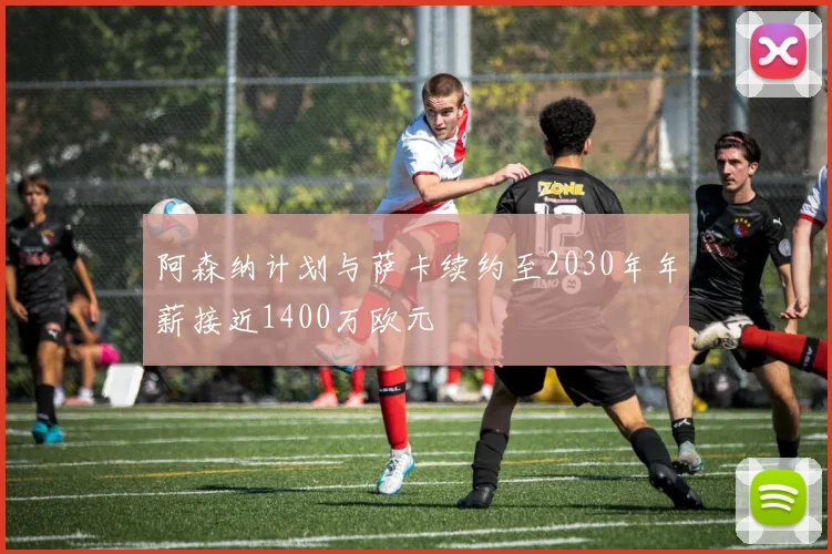 阿森纳计划与萨卡续约至2030年年薪接近1400万欧元