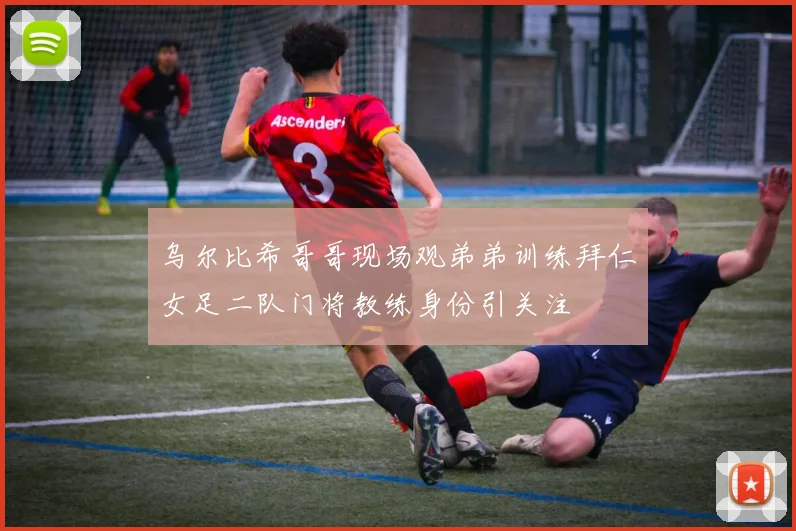 乌尔比希哥哥现场观弟弟训练拜仁女足二队门将教练身份引关注