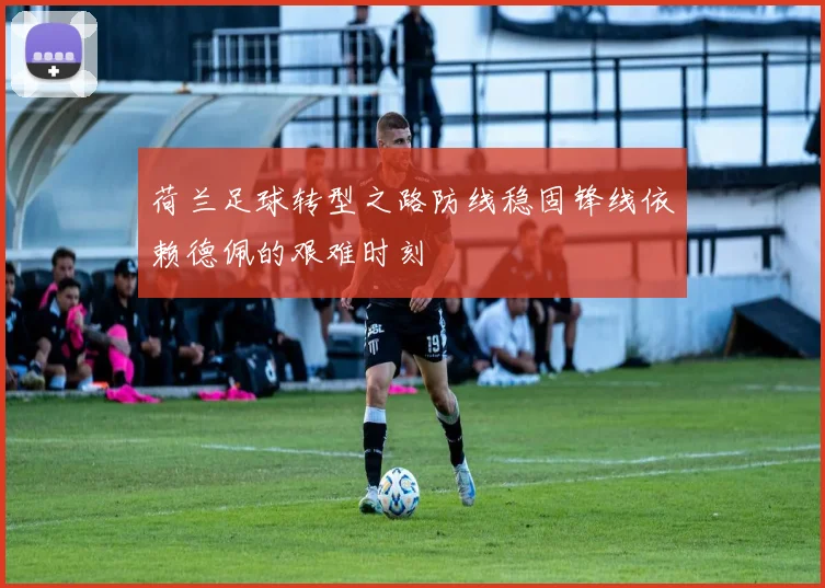 荷兰足球转型之路防线稳固锋线依赖德佩的艰难时刻