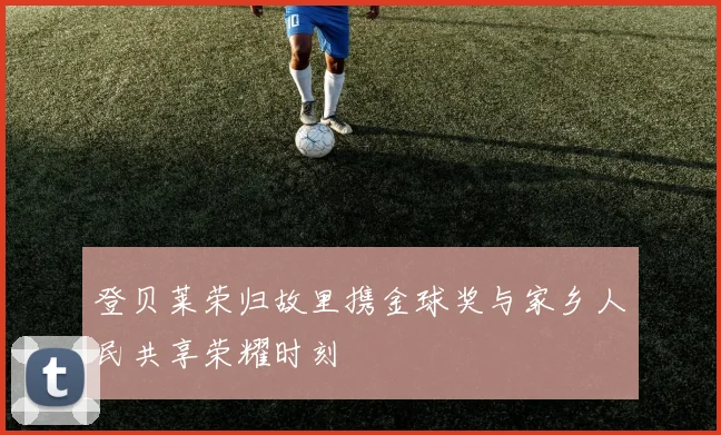 登贝莱荣归故里携金球奖与家乡人民共享荣耀时刻
