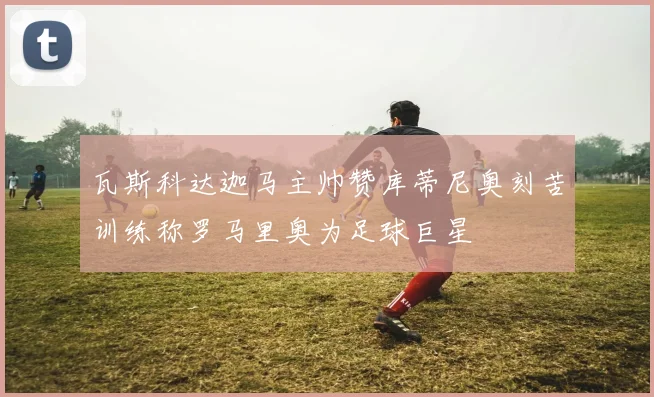 瓦斯科达迦马主帅赞库蒂尼奥刻苦训练称罗马里奥为足球巨星