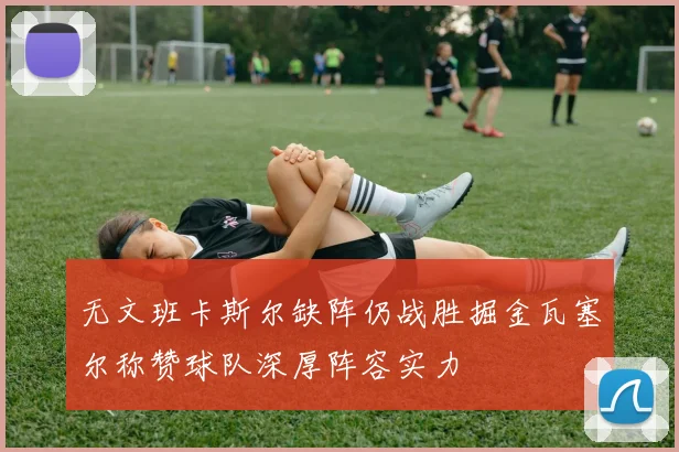 无文班卡斯尔缺阵仍战胜掘金瓦塞尔称赞球队深厚阵容实力