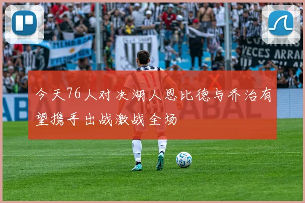今天76人对决湖人恩比德与乔治有望携手出战激战全场
