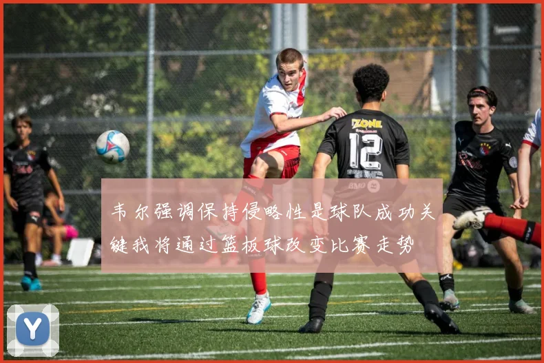 韦尔强调保持侵略性是球队成功关键我将通过篮板球改变比赛走势