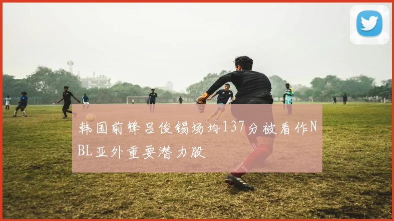 韩国前锋吕俊锡场均137分被看作NBL亚外重要潜力股