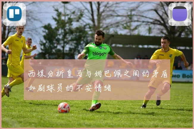 西媒分析皇马与姆巴佩之间的矛盾加剧球员的不安情绪