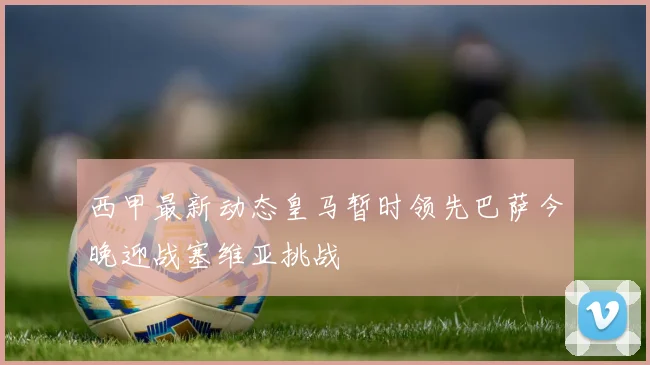西甲最新动态皇马暂时领先巴萨今晚迎战塞维亚挑战