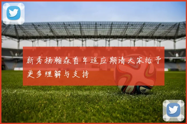 新秀杨瀚森首年适应期请大家给予更多理解与支持
