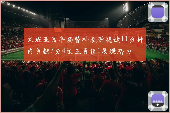 文班亚马半场替补表现稳健11分钟内贡献7分4板正负值1展现潜力