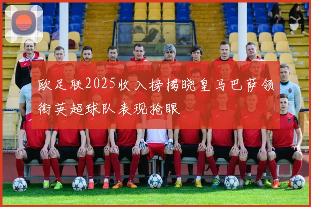 欧足联2025收入榜揭晓皇马巴萨领衔英超球队表现抢眼