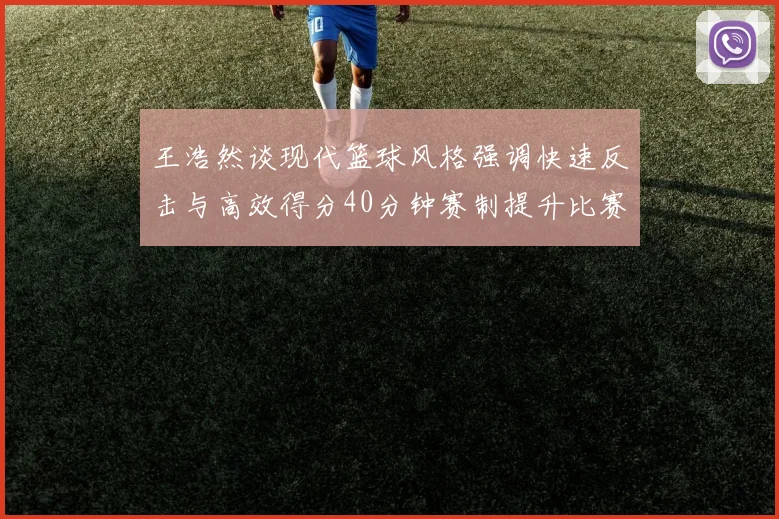 王浩然谈现代篮球风格强调快速反击与高效得分40分钟赛制提升比赛观赏性