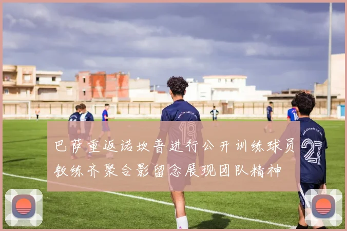 巴萨重返诺坎普进行公开训练球员教练齐聚合影留念展现团队精神