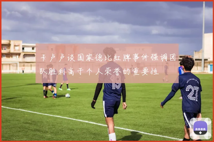 卡卢卢谈国家德比红牌事件强调团队胜利高于个人荣誉的重要性