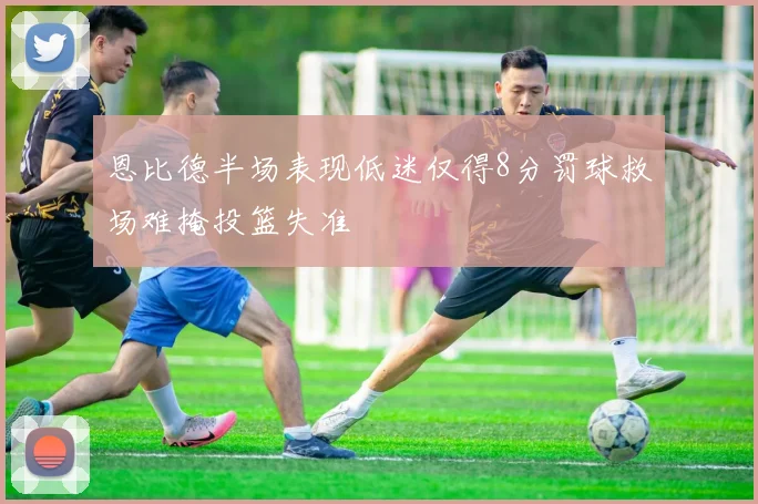 恩比德半场表现低迷仅得8分罚球救场难掩投篮失准