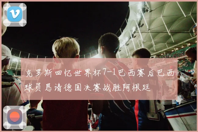 克罗斯回忆世界杯7-1巴西赛后巴西球员恳请德国决赛战胜阿根廷