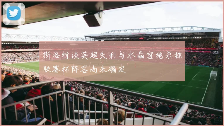 斯洛特谈英超失利与水晶宫绝杀称联赛杯阵容尚未确定