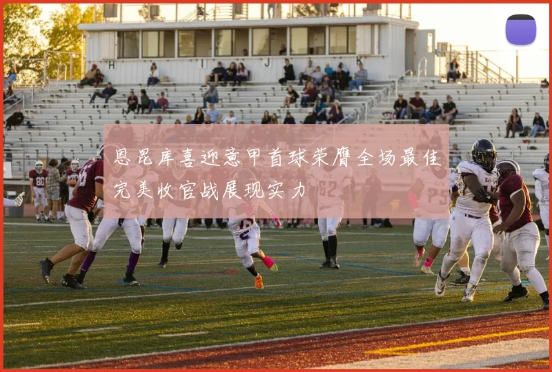 恩昆库喜迎意甲首球荣膺全场最佳完美收官战展现实力