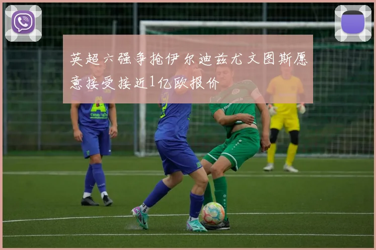 英超六强争抢伊尔迪兹尤文图斯愿意接受接近1亿欧报价
