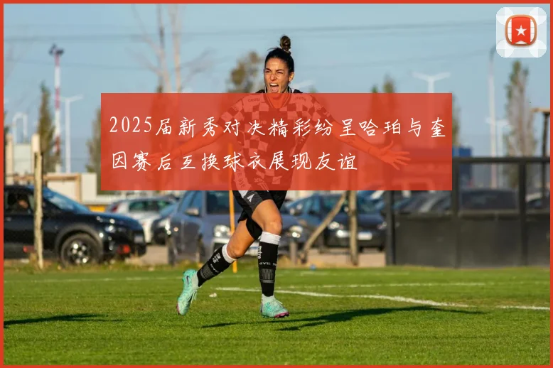2025届新秀对决精彩纷呈哈珀与奎因赛后互换球衣展现友谊