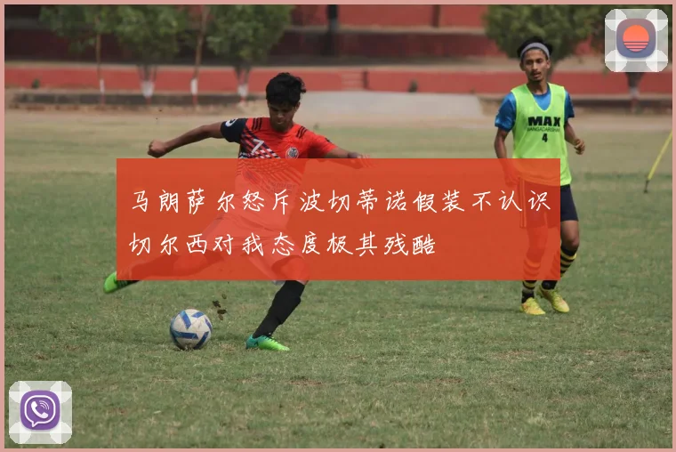 马朗萨尔怒斥波切蒂诺假装不认识切尔西对我态度极其残酷