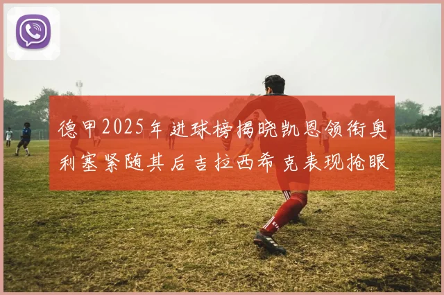 德甲2025年进球榜揭晓凯恩领衔奥利塞紧随其后吉拉西希克表现抢眼