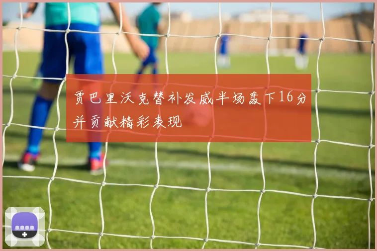贾巴里沃克替补发威半场轰下16分并贡献精彩表现