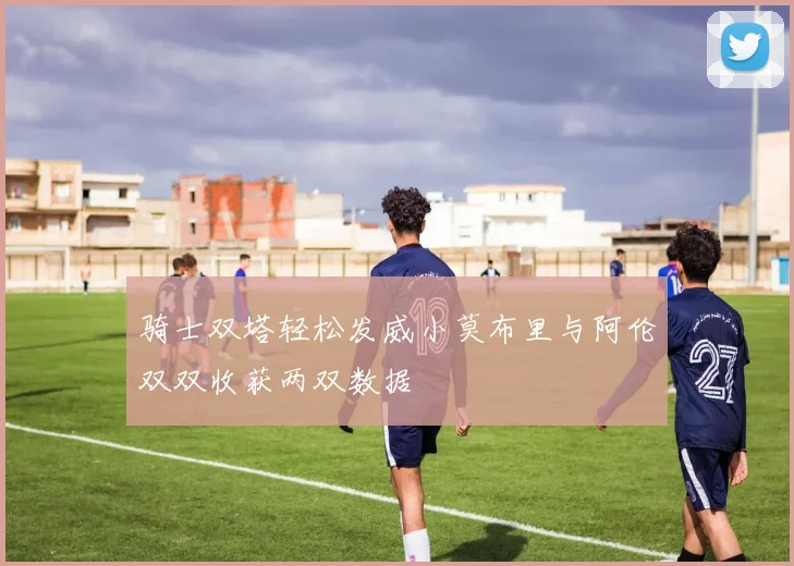 骑士双塔轻松发威小莫布里与阿伦双双收获两双数据