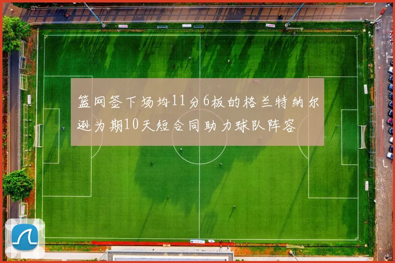 篮网签下场均11分6板的格兰特纳尔逊为期10天短合同助力球队阵容