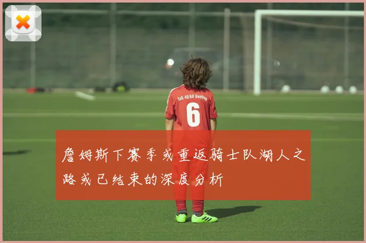 詹姆斯下赛季或重返骑士队湖人之路或已结束的深度分析