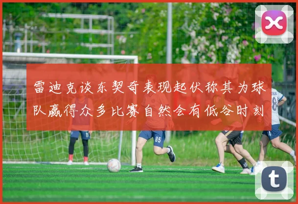 雷迪克谈东契奇表现起伏称其为球队赢得众多比赛自然会有低谷时刻