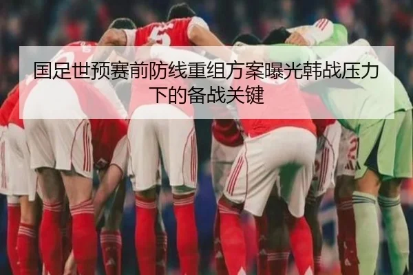 国足世预赛前防线重组方案曝光韩战压力下的备战关键（bandao）